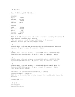 E. Argentina

Given the following table definitions:

DEPARTMENT
deptno          CHAR(3)
deptname      CHAR(30)
mgrno I         NTEGER
admrdept      CHAR(3)

EMPLOYEE
empno          INTEGER
firstname      CHAR(30)
midinit          CHAR
lastname       CHAR(30)
workdept     CHAR(3)

Which of the following statements will produce a result set satisfying these criteria?
* The empno and lastname of every employee
* For each employee, include the empno and lastname of their manager
* Includes employees both with and without a manager

  A.
SELECT e.empno, e.lastname FROM employee e LEFT OUTER JOIN (department INNER JOIN
employee m ON mgrno = m.empno) ON e.workdept = deptno

  B.
SELECT e.empno, e.lastname, m.empno, m.lastname FROM employee e LEFT INNER JOIN
(department INNER JOIN employee m ON mgrno = m.empno) ON e.workdept = deptno

  C.
SELECT e.empno, e.lastname, m.empno, m.lastname FROM employee e LEFT OUTER JOIN
(department INNER JOIN employee m ON mgrno = m.empno) ON e.workdept = deptno

  D.
SELECT e.empno, e.lastname, m.empno, m.lastname FROM employee e RIGHT OUTER JOIN
(department INNER JOIN employee m ON mgrno = m.empno) ON e.workdept = deptno
Given the following statements:

CREATE TABLE tab1 (c1 CHAR(3) WITH DEFAULT '123',c2 INTEGER);
INSERT INTO tab1(c2) VALUES (123);
Which will be the result of the following statement when issued from the Command Line
Processor?

SELECT * FROM tab1;

  A. C1 C2
--- -----------
0 record(s) selected.
 