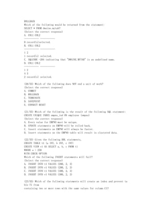 ROLLBACK
Which of the following would be returned from the statement:
SELECT * FROM dwaine.mytab?
(Select the correct response)
A. COL1 COL2
----------- -----------
0 record(s)selected.
B. COL1 COL2
----------- -----------
1 2
1 record(s) selected.
C. SQLCODE -204 indicating that "DWAINE.MYTAB" is an undefined name.
D. COL1 COL2
----------- -----------
1 2
4 3
2 record(s) selected.

(20/55) Which of the following does NOT end a unit of work?
(Select the correct response)
A. COMMIT
B. ROLLBACK
C. TERMINATE
D. SAVEPOINT
E. CONNECT RESET

(21/55) Which of the following is the result of the following SQL statement:
CREATE UNIQUE INDEX empno_ind ON employee (empno)
(Select the correct response)
A. Every value for EMPNO must be unique.
B. UPDATE statements on EMPNO will be rolled back.
C. Insert statements on EMPNO will always be faster.
D. Insert statements on the EMPNO table will result in clustered data.

(22/55) Given the following DDL statements,
CREATE TABLE t1 (a INT, b INT, c INT)
CREATE VIEW v1 AS SELECT a, b, c FROM t1
WHERE a > 250
WITH CHECK OPTION
Which of the following INSERT statements will fail?
(Select the correct response)
A. INSERT INTO t1 VALUES (200, 2, 3)
B. INSERT INTO v1 VALUES (200, 2, 3)
C. INSERT INTO t1 VALUES (300, 2, 3)
D. INSERT INTO v1 VALUES (300, 2, 3)

(23/55) Which of the following statements will create an index and prevent ta
ble T1 from
containing two or more rows with the same values for column C1?
 