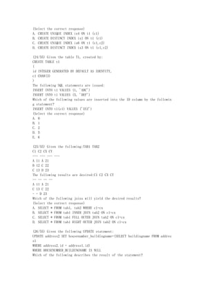 (Select the correct response)
A. CREATE UNIQUE INDEX ix4 ON t1 (c1)
B. CREATE DISTINCT INDEX ix1 ON t1 (c1)
C. CREATE UNIQUE INDEX ix6 ON t1 (c1,c2)
D. CREATE DISTINCT INDEX ix3 ON t1 (c1,c2)

(24/55) Given the table T1, created by:
CREATE TABLE t1
(
id INTEGER GENERATED BY DEFAULT AS IDENTITY,
c1 CHAR(3)
)
The following SQL statements are issued:
INSERT INTO t1 VALUES (1, 'ABC')
INSERT INTO t1 VALUES (5, 'DEF')
Which of the following values are inserted into the ID column by the followin
g statement?
INSERT INTO t1(c1) VALUES ('XYZ')
(Select the correct response)
A. 0
B. 1
C. 2
D. 5
E. 6

(25/55) Given the following:TAB1 TAB2
C1 C2 CX CY
--- --- --- ---
A 11 A 21
B 12 C 22
C 13 D 23
The following results are desired:C1 C2 CX CY
-- -- -- --
A 11 A 21
C 13 C 22
- - D 23
Which of the following joins will yield the desired results?
(Select the correct response)
A. SELECT * FROM tab1, tab2 WHERE c1=cx
B. SELECT * FROM tab1 INNER JOIN tab2 ON c1=cx
C. SELECT * FROM tab1 FULL OUTER JOIN tab2 ON c1=cx
D. SELECT * FROM tab1 RIGHT OUTER JOIN tab2 ON c1=cx

(26/55) Given the following UPDATE statement:
UPDATE address2 SET housenumber_buildingname=(SELECT buildingname FROM addres
s1
WHERE address2.id = address1.id)
WHERE HOUSENUMBER_BUILDINGNAME IS NULL
Which of the following describes the result of the statement?
 