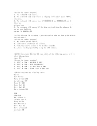 (Select the correct response)
A. The statement will succeed.
B. The statement will fail because a subquery cannot exist in an UPDATE
statement.
C. The statement will succeed only if ADDRESS1.ID and ADDRESS2.ID are de
fined as
primary keys.
D. The statement will succeed if the data retrieved from the subquery do
es not have duplicate
values for ADDRESS1.ID.

(27/55) Which of the following   is possible once a user has been given mainten
ance authority?
(Select the correct response)
A. DB2 userids can be created.
B. Views can be created on the   catalogs.
C. Statistics can be collected   for database objects.
D. A table can be populated by   using the LOAD command.


(28/55) Given table   T1 with 100 rows, which of the following queries will ret
rieve 10 rows from
table T1?
(Select the correct   response)
A. SELECT * FROM t1   MAXIMUM 10 ROWS
B. SELECT * FROM t1   READ 10 ROWS ONLY
C. SELECT * FROM t1   OPTIMIZE FOR 10 ROWS
D. SELECT * FROM t1   FETCH FIRST 10 ROWS ONLY

(29/55) Given the two following tables:
Points
Name Points
Wayne Gretzky 244
Jaromir Jagr 168
Bobby Orr 129
Bobby Hull 93
Brett Hull 121
Mario Lemieux 189

PIM
Name PIM
Mats Sundin 14
Jaromir Jagr 18
Bobby Orr 12
Mark Messier 32
Brett Hull 66
Mario Lemieux 23
Joe Sakic 94
 