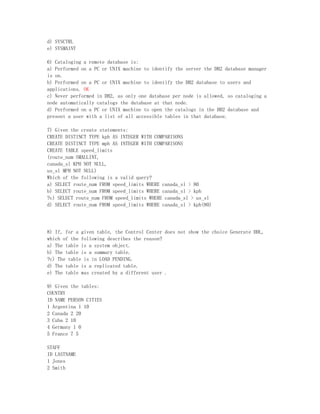 d) SYSCTRL
e) SYSMAINT

6) Cataloging a remote database is:
a) Performed on a PC or UNIX machine to identify the server the DB2 database manager
is on.
b) Performed on a PC or UNIX machine to identify the DB2 database to users and
applications. OK
c) Never performed in DB2, as only one database per node is allowed, so cataloging a
node automatically catalogs the database at that node.
d) Performed on a PC or UNIX machine to open the catalogs in the DB2 database and
present a user with a list of all accessible tables in that database.

7) Given the create statements:
CREATE DISTINCT TYPE kph AS INTEGER WITH COMPARISONS
CREATE DISTINCT TYPE mph AS INTEGER WITH COMPARISONS
CREATE TABLE speed_limits
(route_num SMALLINT,
canada_sl KPH NOT NULL,
us_sl MPH NOT NULL)
Which of the following is a valid query?
a) SELECT route_num FROM speed_limits WHERE canada_sl > 80
b) SELECT route_num FROM speed_limits WHERE canada_sl > kph
?c) SELECT route_num FROM speed_limits WHERE canada_sl > us_sl
d) SELECT route_num FROM speed_limits WHERE canada_sl > kph(80)




8) If, for a given table, the Control Center does not show the choice Generate DDL,
which of the following describes the reason?
a) The table is a system object.
b) The table is a summary table.
?c) The table is in LOAD PENDING.
d) The table is a replicated table.
e) The table was created by a different user .

9) Given the tables:
COUNTRY
ID NAME PERSON CITIES
1 Argentina 1 10
2 Canada 2 20
3 Cuba 2 10
4 Germany 1 0
5 France 7 5

STAFF
ID LASTNAME
1 Jones
2 Smith
 