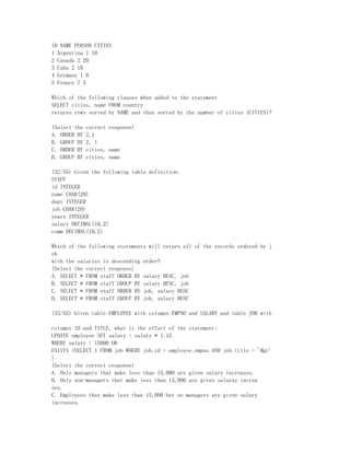 ID NAME PERSON CITIES
1 Argentina 1 10
2 Canada 2 20
3 Cuba 2 10
4 Germany 1 0
5 France 7 5

Which of the following clauses when added to the statement
SELECT cities, name FROM country
returns rows sorted by NAME and then sorted by the number of cities (CITIES)?

(Select the   correct response)
A. ORDER BY   2,1
B. GROUP BY   2, 1
C. ORDER BY   cities, name
D. GROUP BY   cities, name

(32/55) Given the following table definition:
STAFF
id INTEGER
name CHAR(20)
dept INTEGER
job CHAR(20)
years INTEGER
salary DECIMAL(10,2)
comm DECIMAL(10,2)

Which of the following statements will return all of the records ordered by j
ob
with the salaries in descending order?
(Select the correct response)
A. SELECT * FROM staff ORDER BY salary DESC, job
B. SELECT * FROM staff GROUP BY salary DESC, job
C. SELECT * FROM staff ORDER BY job, salary DESC
D. SELECT * FROM staff GROUP BY job, salary DESC

(33/55) Given table EMPLOYEE with columns EMPNO and SALARY and table JOB with

columns ID and TITLE, what is the effect of the statement:
UPDATE employee SET salary = salary * 1.15
WHERE salary < 15000 OR
EXISTS (SELECT 1 FROM job WHERE job.id = employee.empno AND job.title = 'Mgr'
)
(Select the correct response)
A. Only managers that make less than 15,000 are given salary increases.
B. Only non-managers that make less than 15,000 are given salaray increa
ses.
C. Employees that make less than 15,000 but no managers are given salary
increases.
 