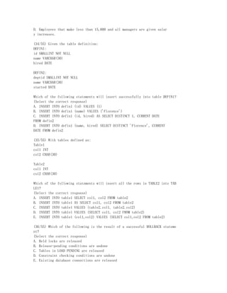 D. Employees that make less than 15,000 and all managers are given salar
y increases.

(34/55) Given the table definition:
DEFIN1:
id SMALLINT NOT NULL
name VARCHAR(30)
hired DATE

DEFIN2:
deptid SMALLINT NOT NULL
name VARCHAR(30)
started DATE

Which of the following statements will insert successfully into table DEFIN1?
(Select the correct response)
A. INSERT INTO defin1 (id) VALUES (1)
B. INSERT INTO defin1 (name) VALUES ('Florence')
C. INSERT INTO defin1 (id, hired) AS SELECT DISTINCT 1, CURRENT DATE
FROM defin2
D. INSERT INTO defin1 (name, hired) SELECT DISTINCT 'Florence', CURRENT
DATE FROM defin2

(35/55) With tables defined as:
Table1
col1 INT
col2 CHAR(30)

Table2
col1 INT
col2 CHAR(30)

Which of the following statements will insert all the rows in TABLE2 into TAB
LE1?
(Select the correct response)
A. INSERT INTO table1 SELECT col1, col2 FROM table2
B. INSERT INTO table1 AS SELECT col1, col2 FROM table2
C. INSERT INTO table1 VALUES (table2.col1, table2.col2)
D. INSERT INTO table1 VALUES (SELECT col1, col2 FROM table2)
E. INSERT INTO table1 (col1,col2) VALUES (SELECT col1,col2 FROM table2)

(36/55) Which of the following is the result of a successful ROLLBACK stateme
nt?
(Select the correct response)
A. Held locks are released
B. Release-pending conditions are undone
C. Tables in LOAD PENDING are released
D. Constraint checking conditions are undone
E. Existing database connections are released
 