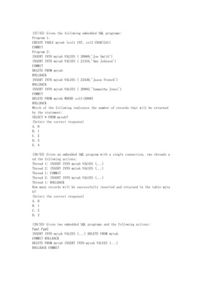 (37/55) Given the following embedded SQL programs:
Program 1:
CREATE TABLE mytab (col1 INT, col2 CHAR(24))
COMMIT
Program 2:
INSERT INTO mytab VALUES ( 20989,'Joe Smith')
INSERT INTO mytab VALUES ( 21334,'Amy Johnson')
COMMIT
DELETE FROM mytab
ROLLBACK
INSERT INTO mytab VALUES ( 23430,'Jason French')
ROLLBACK
INSERT INTO mytab VALUES ( 20993,'Samantha Jones')
COMMIT
DELETE FROM mytab WHERE col1=20993
ROLLBACK
Which of the following indicates the number of records that will be returned
by the statement:
SELECT * FROM mytab?
(Select the correct response)
A. 0
B. 1
C. 2
D. 3
E. 4

(38/55) Given an embedded SQL program with a single connection, two threads a
nd the following actions:
Thread 1: INSERT INTO mytab VALUES (...)
Thread 2: INSERT INTO mytab VALUES (...)
Thread 1: COMMIT
Thread 2: INSERT INTO mytab VALUES (...)
Thread 1: ROLLBACK
How many records will be successfully inserted and retained in the table myta
b?
(Select the correct response)
A. 0
B. 1
C. 2
D. 3

(39/55) Given two embedded SQL programs and the following actions:
Pgm1 Pgm2
INSERT INTO mytab VALUES (...) DELETE FROM mytab
COMMIT ROLLBACK
DELETE FROM mytab INSERT INTO mytab VALUES (...)
ROLLBACK COMMIT
 