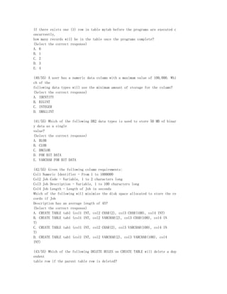 If there exists one (1) row in table mytab before the programs are executed c
oncurrently,
how many records will be in the table once the programs complete?
(Select the correct response)
A. 0
B. 1
C. 2
D. 3
E. 4

(40/55) A user has a numeric data column with a maximum value of 100,000. Whi
ch of the
following data types will use the minimum amount of storage for the column?
(Select the correct response)
A. IDENTITY
B. BIGINT
C. INTEGER
D. SMALLINT

(41/55) Which of the following DB2 data types is used to store 50 MB of binar
y data as a single
value?
(Select the correct response)
A. BLOB
B. CLOB
C. DBCLOB
D. FOR BIT DATA
E. VARCHAR FOR BIT DATA

(42/55) Given the following column requirements:
Col1 Numeric Identifier - From 1 to 1000000
Col2 Job Code - Variable, 1 to 2 characters long
Col3 Job Description - Variable, 1 to 100 characters long
Col4 Job Length - Length of Job in seconds
Which of the following will minimize the disk space allocated to store the re
cords if Job
Description has an average length of 45?
(Select the correct response)
A. CREATE TABLE tab1 (col1 INT, col2 CHAR(2), col3 CHAR(100), col4 INT)
B. CREATE TABLE tab1 (col1 INT, col2 VARCHAR(2), col3 CHAR(100), col4 IN
T)
C. CREATE TABLE tab1 (col1 INT, col2 CHAR(2), col3 VARCHAR(100), col4 IN
T)
D. CREATE TABLE tab1 (col1 INT, col2 VARCHAR(2), col3 VARCHAR(100), col4
INT)

(43/55) Which of the following DELETE RULES on CREATE TABLE will delete a dep
endent
table row if the parent table row is deleted?
 