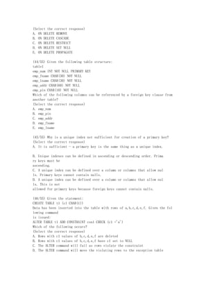 (Select the correct response)
A. ON DELETE REMOVE
B. ON DELETE CASCADE
C. ON DELETE RESTRICT
D. ON DELETE SET NULL
E. ON DELETE PROPAGATE

(44/55) Given the following table structure:
table1
emp_num INT NOT NULL PRIMARY KEY
emp_fname CHAR(30) NOT NULL
emp_lname CHAR(30) NOT NULL
emp_addr CHAR(60) NOT NULL
emp_pin CHAR(10) NOT NULL
Which of the following columns can be referenced by a foreign key clause from
another table?
(Select the correct response)
A. emp_num
B. emp_pin
C. emp_addr
D. emp_fname
E. emp_lname

(45/55) Why is a unique index not sufficient for creation of a primary key?
(Select the correct response)
A. It is sufficient - a primary key is the same thing as a unique index.

B. Unique indexes can be defined in ascending or descending order. Prima
ry keys must be
ascending.
C. A unique index can be defined over a column or columns that allow nul
ls. Primary keys cannot contain nulls.
D. A unique index can be defined over a column or columns that allow nul
ls. This is not
allowed for primary keys because foreign keys cannot contain nulls.

(46/55) Given the statement:
CREATE TABLE t1 (c1 CHAR(1))
Data has been inserted into the table with rows of a,b,c,d,e,f. Given the fol
lowing command
is issued:
ALTER TABLE t1 ADD CONSTRAINT con1 CHECK (c1 ='a')
Which of the following occurs?
(Select the correct response)
A. Rows with c1 values of b,c,d,e,f are deleted
B. Rows with c1 values of b,c,d,e,f have c1 set to NULL
C. The ALTER command will fail as rows violate the constraint
D. The ALTER command will move the violating rows to the exception table
 