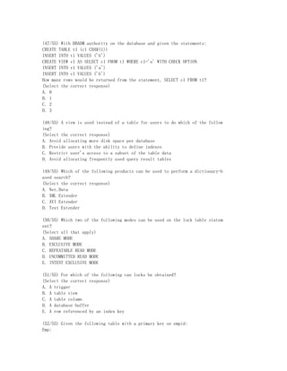 (47/55) With DBADM authority on the database and given the statements:
CREATE TABLE t1 (c1 CHAR(1))
INSERT INTO t1 VALUES ('b')
CREATE VIEW v1 AS SELECT c1 FROM t1 WHERE c1='a' WITH CHECK OPTION
INSERT INTO v1 VALUES ('a')
INSERT INTO v1 VALUES ('b')
How many rows would be returned from the statement, SELECT c1 FROM t1?
(Select the correct response)
A. 0
B. 1
C. 2
D. 3

(48/55) A view is used instead of a table for users to do which of the follow
ing?
(Select the correct response)
A. Avoid allocating more disk space per database
B. Provide users with the ability to define indexes
C. Restrict user's access to a subset of the table data
D. Avoid allocating frequently used query result tables

(49/55) Which of the following products can be used to perform a dictionary-b
ased search?
(Select the correct response)
A. Net.Data
B. XML Extender
C. AVI Extender
D. Text Extender

(50/55) Which two of the following modes can be used on the lock table statem
ent?
(Select all that apply)
A. SHARE MODE
B. EXCLUSIVE MODE
C. REPEATABLE READ MODE
D. UNCOMMITTED READ MODE
E. INTENT EXCLUSIVE MODE

(51/55) For which of the following can locks be obtained?
(Select the correct response)
A. A trigger
B. A table view
C. A table column
D. A database buffer
E. A row referenced by an index key

(52/55) Given the following table with a primary key on empid:
Emp:
 