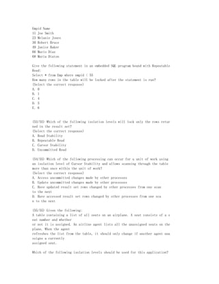 Empid Name
11 Joe Smith
23 Melanie Jones
30 Robert Bruce
49 Janice Baker
66 Mario Diaz
68 Maria Diaton

Give the following statement in an embedded SQL program bound with Repeatable
Read:
Select * from Emp where empid < 55
How many rows in the table will be locked after the statement is run?
(Select the correct response)
A. 0
B. 1
C. 4
D. 5
E. 6


(53/55) Which of the following isolation levels will lock only the rows retur
ned in the result set?
(Select the correct response)
A. Read Stability
B. Repeatable Read
C. Cursor Stability
D. Uncommitted Read

(54/55) Which of the following processing can occur for a unit of work using
an isolation level of Cursor Stability and allows scanning through the table
more than once within the unit of work?
(Select the correct response)
A. Access uncommitted changes made by other processes
B. Update uncommitted changes made by other processes
C. Have updated result set rows changed by other processes from one scan
to the next
D. Have accessed result set rows changed by other processes from one sca
n to the next

(55/55) Given the following:
A table containing a list of all seats on an airplane. A seat consists of a s
eat number and whether
or not it is assigned. An airline agent lists all the unassigned seats on the
plane. When the agent
refreshes the list from the table, it should only change if another agent una
ssigns a currently
assigned seat.

Which of the following isolation levels should be used for this application?
 