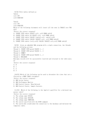 （8/55）With tables defined as:
Table1
col1 INT
col2 CHAR(30)

Table2
col1 INT
col2 CHAR(30)
Which of the following statements will insert all the rows in TABLE2 into TAB
LE1?
(Select the correct response)
A. INSERT INTO table1 SELECT col1, col2 FROM table2
B. INSERT INTO table1 AS SELECT col1, col2 FROM table2
C. INSERT INTO table1 VALUES (table2.col1, table2.col2)
D. INSERT INTO table1 VALUES (SELECT col1, col2 FROM table2)
E. INSERT INTO table1 (col1,col2) VALUES (SELECT col1,col2 FROM table2)

（9/55） Given an embedded SQL program with a single connection, two threads
and the following actions:
Thread 1: INSERT INTO mytab VALUES (...)
Thread 2: INSERT INTO mytab VALUES (...)
Thread 1: COMMIT
Thread 2: INSERT INTO mytab VALUES (...)
Thread 1: ROLLBACK
How many records will be successfully inserted and retained in the table myta
b?
(Select the correct response)
A. 0
B. 1
C. 2
D. 3

（10/55）Which of the following can be used to determine the views that are a
ffected by a DROP TABLE statement?
(Select the correct response)
A. DB2 Script Center
B. DB2 Performance Monitor
C. DB2 Control Center, Show Related
D. DB2 Control Center, Sample Contents

（11/55） Which of the following is the implicit qualifier for a declared tem
porary table?
(Select the correct response)
A. The schema name SYSCAT.
B. The schema name SESSION.
C. The schema name TEMPUSER.
D. The userid specified with the BIND command.
E. The userid who established the connection to the database and declared the
temporary table.
 
