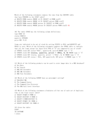 Which of the following statements removes the rows from the COUNTRY table
that have PERSONS in the STAFF table?
a) DELETE FROM country WHERE id IN (SELECT id FROM staff)
b) DELETE FROM country WHERE id IN (SELECT person FROM staff)
c) DELETE FROM country WHERE person IN (SELECT id FROM staff)
d) DELETE FROM country WHERE person IN (SELECT person FROM staff) OK


10) The table STOCK has the following column definitions:
type CHAR (1)
status CHAR(1)
quantity INTEGER
price DEC (7,2)

Items are indicated to be out of stock by setting STATUS to NULL and QUANTITY and
PRICE to zero. Which of the following statements updates the STOCK table to indicate
that all the items except for those with TYPE of "S" are temporarily out of stock?
a) UPDATE stock SET status='NULL', quantity=0, price=0 WHERE type <> 'S'
b) UPDATE stock SET (status, quantity, price) = (NULL, 0, 0) WHERE type <> 'S'
c) UPDATE stock SET (status, quantity, price) = ('NULL', 0, 0) WHERE type <> 'S'
d) UPDATE stock SET status = NULL, SET quantity=0, SET price = 0 WHERE type <> 'S'


11) Which of the following products can be used to store image data in a DB2 database?
a) Net.Data
b) Net Search
c) DB2 AVI Extenders
d) DB2 XML Extenders
e) DB2 Text Extenders

12) Which of the following CANNOT have an autocommit setting?
a) Embedded SQL
b) The Command Center
c) The Command Line Processor
d) The DB2 Call Level Interface

13) Which of the following statements eliminates all but one of each set of duplicate
rows in the final result table?
a) SELECT UNIQUE * FROM t1
b) SELECT DISTINCT * FROM t1
c) SELECT * FROM DISTINCT T1
d) SELECT UNIQUE (*) FROM t1
e) SELECT DISTINCT (*) FROM t1

14) Given the table:
STAFF
ID LASTNAME
1 Jones
 