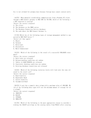 his is not allowed for primary keys because foreign keys cannot contain nulls
.

（16/55） When manually establishing communications from a Windows NT client
through a DB2 Connect gateway to DB2 UDB for OS/390, which of the following i
s NOT required to catalog?
(Select the correct response)
A. The client.
B. The database on the DRDA server.
C. The Database Connection Service database.
D. The node where the DB2 Connect Gateway is.

（17/55）Which two of the following types of storage management method is sup
ported by DB2 OLAP Server ?
(Select all that apply)
A. Object
B. Network
C. Relational
D. Hierachical
E. Multi-dimensional

（18/55） Which of the following is the result of a successful ROLLBACK state
ment?
(Select the correct response)
A. Held locks are released
B. Release-pending conditions are undone
C. Tables in LOAD PENDING are released
D. Constraint checking conditions are undone
E. Existing database connections are released

（19/55） Which of the following isolation levels will lock only the rows ret
urned in the result set?
(Select the correct response)
A. Read Stability
B. Repeatable Read
C. Cursor Stability
D. Uncommitted Read

（20/55）A user has a numeric data column with a maximum value of 100,000. Wh
ich of the following data types will use the minimum amount of storage for th
e column?
(Select the correct response)
A. IDENTITY
B. BIGINT
C. INTEGER
D. SMALLINT

（21/55） Which of the following is the most appropriate reason to consider r
evoking the SELECT privilege on the catalog tables from PUBLIC after creating
 