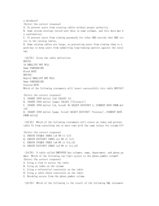 a database?
(Select the correct response)
A. To prevent users from creating tables without proper authority.
B. Some system catalogs record user data in some columns, and this data may b
e confidential.
C. To prevent users from viewing passwords for other DB2 userids that DB2 sto
res in the catalog tables.
D. Some catalog tables are large, so preventing users from viewing them is a
good way to keep users from submitting long-running queries against the catal
ogs.

（22/55） Given the table definition:
DEFIN1
Id SMALLINT NOT NULL
Name VARCHAR(30)
Hired DATE
DEFIN2:
Deptid SMALLINT NOT NULL
Name VARCHAR(30)
Started DATE
Which of the following statements will insert successfully into table DEFIN1?

(Select the correct response)
A. INSERT INTO defin1 (id) VALUES (1)
B. INSERT INTO defin1 (name) VALUES ('Florence')
C. INSERT INTO defin1 (id, hired) AS SELECT DISTINCT 1, CURRENT DATE FROM def
in2
D. INSERT INTO defin1 (name, hired) SELECT DISTINCT 'Florence', CURRENT DATE
FROM defin2

（23/55） Which of the following statements will create an index and prevent
table T1 from containing two or more rows with the same values for column C1?

(Select the correct response)
A. CREATE UNIQUE INDEX ix4 ON t1 (c1)
B. CREATE DISTINCT INDEX ix1 ON t1 (c1)
C. CREATE UNIQUE INDEX ix6 ON t1 (c1,c2)
D. CREATE DISTINCT INDEX ix3 ON t1 (c1,c2)

（24/55） A table called EMPLOYEE has columns: name, department, and phone_nu
mber. Which of the following can limit access to the phone_number column?
(Select the correct response)
A. Using a view to access the table
B. Using an index on the column
C. Using a referential constraint on the table
D. Using a table check constraint on the table
E. Revoking access from the phone_number column

（25/55） Which of the following is the result of the following SQL statement
 