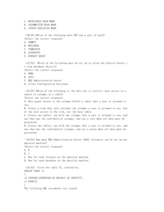 C. REPEATABLE READ MODE
D. UNCOMMITTED READ MODE
E. INTENT EXCLUSIVE MODE

（30/55）Which of the following does NOT end a unit of work?
(Select the correct response)
A. COMMIT
B. ROLLBACK
C. TERMINATE
D. SAVEPOINT
E. CONNECT RESET

（31/55） Which of the following must be set up to allow the Control Center t
o view database objects?
(Select the correct response)
A. ODBC
B. JAVA
C. DB2 Administration Server
D. Client Configuration Assistant

（32/55）Which of the following is the best way to restrict user access to a
subset of columns in a table?
(Select the correct response)
A. Only grant access to the columns within a table that a user is allowed to
see.
B. Create a view that only includes the columns a user is allowed to see. Gra
nt the user access to the view, not the base table.
C. Create two tables: one with the columns that a user is allowed to see, and
one that has the confidential columns, and use a join when all data must be
presented.
D. Create two tables: one with the columns that a user is allowed to see, and
one that has the confidential columns, and use a union when all data must be
presented.

（33/55）How many DB2 Administration Server (DAS) Instances can be set up per
physical machine?
(Select the correct response)
A. 0
B. 1
C. One for each instance on the physical machine
D. One for each database on the physical machine

（34/55） Given the table T1, created by:
CREATE TABLE t1
(
id INTEGER GENERATED BY DEFAULT AS IDENTITY,
c1 CHAR(3)
)
The following SQL statements are issued:
 