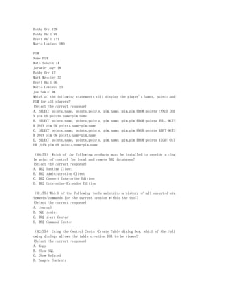 Bobby   Orr 129
Bobby   Hull 93
Brett   Hull 121
Mario   Lemieux 189

PIM
Name PIM
Mats Sundin 14
Jaromir Jagr 18
Bobby Orr 12
Mark Messier 32
Brett Hull 66
Mario Lemieux 23
Joe Sakic 94
Which of the following statements will display the player's Names, points and
PIM for all players?
(Select the correct response)
A. SELECT points.name, points.points, pim.name, pim.pim FROM points INNER JOI
N pim ON points.name=pim.name
B. SELECT points.name, points.points, pim.name, pim.pim FROM points FULL OUTE
R JOIN pim ON points.name=pim.name
C. SELECT points.name, points.points, pim.name, pim.pim FROM points LEFT OUTE
R JOIN pim ON points.name=pim.name
D. SELECT points.name, points.points, pim.name, pim.pim FROM points RIGHT OUT
ER JOIN pim ON points.name=pim.name

（40/55） Which of the following products must be installed to provide a sing
le point of control for local and remote DB2 databases?
(Select the correct response)
A. DB2 Runtime Client
B. DB2 Administration Client
C. DB2 Connect Enterprise Edition
D. DB2 Enterprise-Extended Edition

（41/55）Which of the following tools maintains a history of all executed sta
tements/commands for the current session within the tool?
(Select the correct response)
A. Journal
B. SQL Assist
C. DB2 Alert Center
D. DB2 Command Center

（42/55） Using the Control Center Create Table dialog box, which of the foll
owing dialogs allows the table creation DDL to be viewed?
(Select the correct response)
A. Copy
B. Show SQL
C. Show Related
D. Sample Contents
 
