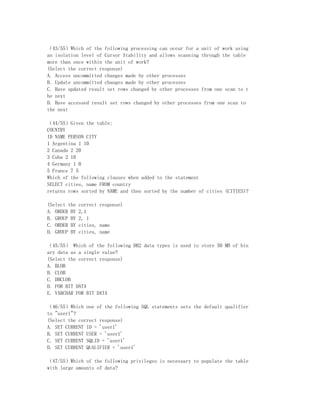 （43/55）Which of the following processing can occur for a unit of work using
an isolation level of Cursor Stability and allows scanning through the table
more than once within the unit of work?
(Select the correct response)
A. Access uncommitted changes made by other processes
B. Update uncommitted changes made by other processes
C. Have updated result set rows changed by other processes from one scan to t
he next
D. Have accessed result set rows changed by other processes from one scan to
the next

（44/55）Given the table:
COUNTRY
ID NAME PERSON CITY
1 Argentina 1 10
2 Canada 2 20
3 Cuba 2 10
4 Germany 1 0
5 France 7 5
Which of the following clauses when added to the statement
SELECT cities, name FROM country
returns rows sorted by NAME and then sorted by the number of cities (CITIES)?

(Select the   correct response)
A. ORDER BY   2,1
B. GROUP BY   2, 1
C. ORDER BY   cities, name
D. GROUP BY   cities, name

（45/55） Which of the following DB2 data types is used to store 50 MB of bin
ary data as a single value?
(Select the correct response)
A. BLOB
B. CLOB
C. DBCLOB
D. FOR BIT DATA
E. VARCHAR FOR BIT DATA

（46/55）Which one of the following SQL statements sets the default qualifier
to "user1"?
(Select the correct response)
A. SET CURRENT ID = 'user1'
B. SET CURRENT USER = 'user1'
C. SET CURRENT SQLID = 'user1'
D. SET CURRENT QUALIFIER = 'user1'

（47/55）Which of the following privileges is necessary to populate the table
with large amounts of data?
 