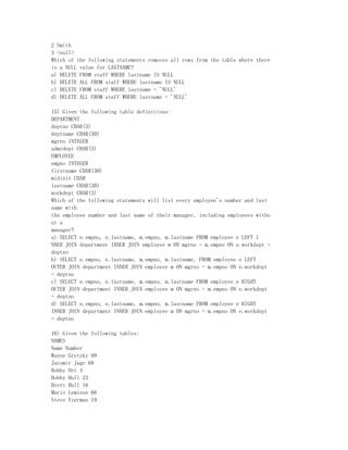 2 Smith
3 <null>
Which of the following statements removes all rows from the table where there
is a NULL value for LASTNAME?
a) DELETE FROM staff WHERE lastname IS NULL
b) DELETE ALL FROM staff WHERE lastname IS NULL
c) DELETE FROM staff WHERE lastname = 'NULL'
d) DELETE ALL FROM staff WHERE lastname = 'NULL'

15) Given the following table definitions:
DEPARTMENT
deptno CHAR(3)
deptname CHAR(30)
mgrno INTEGER
admrdept CHAR(3)
EMPLOYEE
empno INTEGER
firstname CHAR(30)
midinit CHAR
lastname CHAR(30)
workdept CHAR(3)
Which of the following statements will list every employee's number and last
name with
the employee number and last name of their manager, including employees witho
ut a
manager?
a) SELECT e.empno, e.lastname, m.empno, m.lastname FROM employee e LEFT I
NNER JOIN department INNER JOIN employee m ON mgrno = m.empno ON e.workdept =
deptno
b) SELECT e.empno, e.lastname, m.empno, m.lastname, FROM employee e LEFT
OUTER JOIN department INNER JOIN employee m ON mgrno = m.empno ON e.workdept
= deptno
c) SELECT e.empno, e.lastname, m.empno, m.lastname FROM employee e RIGHT
OUTER JOIN department INNER JOIN employee m ON mgrno = m.empno ON e.workdept
= deptno
d) SELECT e.empno, e.lastname, m.empno, m.lastname FROM employee e RIGHT
INNER JOIN department INNER JOIN employee m ON mgrno = m.empno ON e.workdept
= deptno

16) Given the following tables:
NAMES
Name Number
Wayne Gretzky 99
Jaromir Jagr 68
Bobby Orr 4
Bobby Hull 23
Brett Hull 16
Mario Lemieux 66
Steve Yzerman 19
 