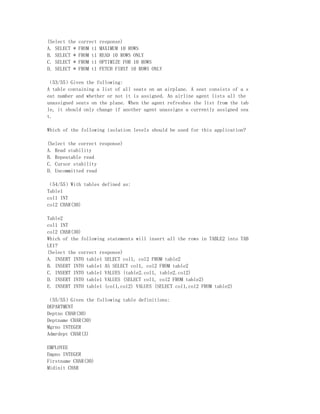 (Select the   correct   response)
A. SELECT *   FROM t1   MAXIMUM 10 ROWS
B. SELECT *   FROM t1   READ 10 ROWS ONLY
C. SELECT *   FROM t1   OPTIMIZE FOR 10 ROWS
D. SELECT *   FROM t1   FETCH FIRST 10 ROWS ONLY

（53/55）Given the following:
A table containing a list of all seats on an airplane. A seat consists of a s
eat number and whether or not it is assigned. An airline agent lists all the
unassigned seats on the plane. When the agent refreshes the list from the tab
le, it should only change if another agent unassigns a currently assigned sea
t.

Which of the following isolation levels should be used for this application?

(Select the correct response)
A. Read stability
B. Repeatable read
C. Cursor stability
D. Uncommitted read

（54/55）With tables defined as:
Table1
col1 INT
col2 CHAR(30)

Table2
col1 INT
col2 CHAR(30)
Which of the following statements will insert all the rows in TABLE2 into TAB
LE1?
(Select the correct response)
A. INSERT INTO table1 SELECT col1, col2 FROM table2
B. INSERT INTO table1 AS SELECT col1, col2 FROM table2
C. INSERT INTO table1 VALUES (table2.col1, table2.col2)
D. INSERT INTO table1 VALUES (SELECT col1, col2 FROM table2)
E. INSERT INTO table1 (col1,col2) VALUES (SELECT col1,col2 FROM table2)

（55/55）Given the following table definitions:
DEPARTMENT
Deptno CHAR(30)
Deptname CHAR(30)
Mgrno INTEGER
Admrdept CHAR(3)

EMPLOYEE
Empno INTEGER
Firstname CHAR(30)
Midinit CHAR
 