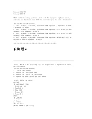 Lastname CHAR(30)
Workdept CHAR(3)

Which of the following statements will list the employee's employee number, l
ast name, and department name ONLY for those employees who have a department?

(Select the correct response)
A. SELECT e.empno, e.lastname, d.deptname   FROM employee e, department d WHERE
e.workdept = d.deptno
B. SELECT e.empno, e.lastname, d.deptname   FROM employee e LEFT OUTER JOIN dep
artment d ON e.workdept = d.deptno
C. SELECT e.empno, e.lastname, d.deptname   FROM employee e FULL OUTER JOIN dep
artment d ON e.workdept = d.deptno
D. SELECT e.empno, e.lastname, d.deptname   FROM employee e RIGHT OUTER JOIN de
partment d WHERE e.workdept = d.deptno

**********************************************************



自测题 4


--------------------------------------------------------------------------------

(1/55)． Which of the following tasks can be performed using the ALTER TABLES
PACE statement?
(Select the correct response)
A． Assign a bufferpool.
B． Change the table space name.
C． Change the type of the table space.
D． Change the page size of the table space.

(2/55)． Given the tables:
COUNTRY
ID NAME PERSON CITIES
1 Argentina 1 10
2 Canada 2 20
3 Cuba 2 10
4 Germany 1 0
5 France 7 5
STAFF
ID LASTNAME
1． Jones
2． Smiths
The statement:
SELECT * FROM staff,country
 
