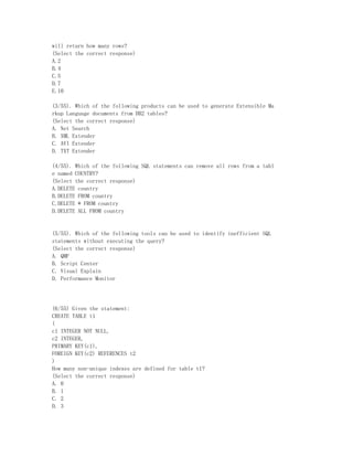 will return how many rows?
(Select the correct response)
A.2
B.4
C.5
D.7
E.10

(3/55). Which of the following products can be used to generate Extensible Ma
rkup Language documents from DB2 tables?
(Select the correct response)
A. Net Search
B. XML Extender
C. AVI Extender
D. TXT Extender

(4/55). Which of the following SQL statements can remove all rows from a tabl
e named COUNTRY?
(Select the correct response)
A.DELETE country
B.DELETE FROM country
C.DELETE * FROM country
D.DELETE ALL FROM country


(5/55). Which of the following tools can be used to identify inefficient SQL
statements without executing the query?
(Select the correct response)
A. QMF
B. Script Center
C. Visual Explain
D. Performance Monitor




(6/55) Given the statement:
CREATE TABLE t1
(
c1 INTEGER NOT NULL,
c2 INTEGER,
PRIMARY KEY(c1),
FOREIGN KEY(c2) REFERENCES t2
)
How many non-unique indexes are defined for table t1?
(Select the correct response)
A. 0
B. 1
C. 2
D. 3
 