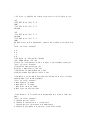 (7/55) Given two embedded SQL program executions with the following actions:

Pgm1
INSERT INTO mytab VALUES (...)
COMMIT
INSERT INTO mytab VALUES (...)
ROLLBACK

Pgm2
INSERT INTO mytab VALUES (...)
ROLLBACK
INSERT INTO mytab VALUES (...)
COMMIT
How many records will be successfully inserted and retained in the table myta
b?
(Select the correct response)

A. 1
B. 2
C. 3
D. 4
(8/55) Given the following DDL statement:
CREATE TABLE newtab1 LIKE tab1
Which of the following would occur as a result of the statement execution?
(Select the correct response)
A NEWTAB1 has same triggers as TAB1
B NEWTAB1 is populated with TAB1 data
C NEWTAB1 has the same primary key as TAB1
D NEWTAB1 columns have same attributes as TAB1

(9/55) Which of the following describes when indexes can be explicitly refer
enced by name within an SQL statement?
(Select the correct response)
A. When dropping the index
B. When updating the index
C. When selecting on the index
D. When inserting using the index


(10/55) Which of the following can be accomplished with a single UPDATE stat
ement?
(Select the correct response)
A. Updating multiple tables
B. Updating a view consisting of joined tables
C. Updating multiple tables based on a WHERE clause
D. Updating a table based on a sub-select using joined tables
 