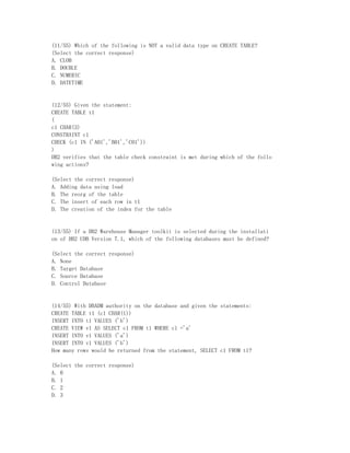 (11/55) Which of the following is NOT a valid data type on CREATE TABLE?
(Select the correct response)
A. CLOB
B. DOUBLE
C. NUMERIC
D. DATETIME


(12/55) Given the statement:
CREATE TABLE t1
(
c1 CHAR(3)
CONSTRAINT c1
CHECK (c1 IN ('A01','B01','C01'))
)
DB2 verifies that the table check constraint is met during which of the follo
wing actions?

(Select the correct response)
A. Adding data using load
B. The reorg of the table
C. The insert of each row in t1
D. The creation of the index for the table


(13/55) If a DB2 Warehouse Manager toolkit is selected during the installati
on of DB2 UDB Version 7.1, which of the following databases must be defined?

(Select the correct response)
A. None
B. Target Database
C. Source Database
D. Control Database


(14/55) With DBADM authority on the database and given the statements:
CREATE TABLE t1 (c1 CHAR(1))
INSERT INTO t1 VALUES ('b')
CREATE VIEW v1 AS SELECT c1 FROM t1 WHERE c1 ='a'
INSERT INTO v1 VALUES ('a')
INSERT INTO v1 VALUES ('b')
How many rows would be returned from the statement, SELECT c1 FROM t1?

(Select the correct response)
A. 0
B. 1
C. 2
D. 3
 