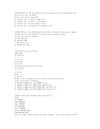 (15/55) Which of the following occurs if an application ends abnormally duri
ng an active unit of work?
(Select the correct response)
A. Current unit of work is committed
B. Current unit of work is rolled back
C. Current unit of work remains active
D. Current unit of work moves to pending state


(16/55) Which of the following Control Center features can be used to update
information for the optimizer to choose the best path to data?
(Select the correct response)
A. Show Related
B. Generate DDL
C. Run Statistics
D. Reorganize Table


(17/55) Given the following:
TAB1 TAB2
C1 C2 CX CY
-- -- -- --
A 11 A 21
B 12 B 22
C 13 C 23
The following results are desired:
C1 C2 CX CY
-- -- -- --
A 11 A 21
B 12 -- --
C 13 C 22
Which of the following joins will yield the desired results?
(Select the correct response)
A. SELECT * FROM tab1, tab2 WHERE c1=cx
B. SELECT * FROM tab1 INNER JOIN tab2 ON c1=cx
C. SELECT * FROM tab1 FULL OUTER JOIN tab2 ON c1=cx
D. SELECT * FROM tab1 LEFT OUTER JOIN tab2 ON c1=cx


(18/55) Given the following table definition:
STAFF
Id INTEGER
Name CHAR(20)
Dept INTEGER
Job CHAR(20)
Years INTEGER
Salary DECIMAL(10,2)
Comm DECIMAL(10,2)
The job column contains these job types: manager, clerk, and salesperson. Whi
 