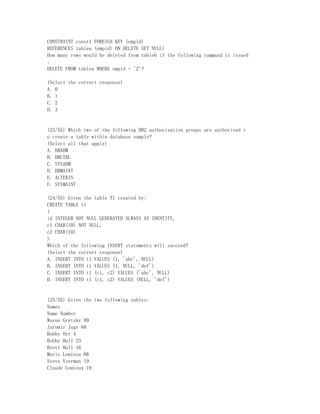 CONSTRAINT const1 FOREIGN KEY (empid)
REFERENCES tablea (empid) ON DELETE SET NULL)
How many rows would be deleted from tableb if the following command is issued
:
DELETE FROM tablea WHERE empid = '2'?

(Select the correct response)
A. 0
B. 1
C. 2
D. 3


(23/55) Which two of the following DB2 authorization groups are authorized t
o create a table within database sample?
(Select all that apply)
A. DBADM
B. DBCTRL
C. SYSADM
D. DBMAINT
E. ALTERIN
F. SYSMAINT

(24/55) Given the table T1 created by:
CREATE TABLE t1
(
id INTEGER NOT NULL GENERATED ALWAYS AS IDENTITY,
c1 CHAR(10) NOT NULL,
c2 CHAR(10)
)
Which of the following INSERT statements will succeed?
(Select the correct response)
A. INSERT INTO t1 VALUES (1, 'abc', NULL)
B. INSERT INTO t1 VALUES (1, NULL, 'def')
C. INSERT INTO t1 (c1, c2) VALUES ('abc', NULL)
D. INSERT INTO t1 (c1, c2) VALUES (NULL, 'def')


(25/55) Given the two following tables:
Names
Name Number
Wayne Gretzky 99
Jaromir Jagr 68
Bobby Orr 4
Bobby Hull 23
Brett Hull 16
Mario Lemieux 66
Steve Yzerman 19
Claude Lemieux 19
 