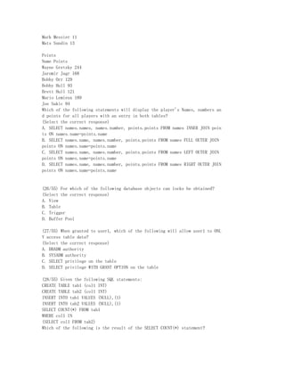 Mark Messier 11
Mats Sundin 13

Points
Name Points
Wayne Gretzky 244
Jaromir Jagr 168
Bobby Orr 129
Bobby Hull 93
Brett Hull 121
Mario Lemieux 189
Joe Sakic 94
Which of the following statements will display the player's Names, numbers an
d points for all players with an entry in both tables?
(Select the correct response)
A. SELECT names.names, names.number, points.points FROM names INNER JOIN poin
ts ON names.name=points.name
B. SELECT names.name, names.number, points.points FROM names FULL OUTER JOIN
points ON names.name=points.name
C. SELECT names.name, names.number, points.points FROM names LEFT OUTER JOIN
points ON names.name=points.name
D. SELECT names.name, names.number, points.points FROM names RIGHT OUTER JOIN
points ON names.name=points.name


(26/55) For which of the following database objects can locks be obtained?
(Select the correct response)
A. View
B. Table
C. Trigger
D. Buffer Pool

(27/55) When granted to user1, which of the following will allow user1 to ONL
Y access table data?
(Select the correct response)
A. DBADM authority
B. SYSADM authority
C. SELECT privilege on the table
D. SELECT privilege WITH GRANT OPTION on the table

(28/55) Given the following SQL statements:
CREATE TABLE tab1 (col1 INT)
CREATE TABLE tab2 (col1 INT)
INSERT INTO tab1 VALUES (NULL),(1)
INSERT INTO tab2 VALUES (NULL),(1)
SELECT COUNT(*) FROM tab1
WHERE col1 IN
(SELECT col1 FROM tab2)
Which of the following is the result of the SELECT COUNT(*) statement?
 