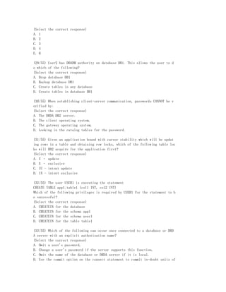 (Select the correct response)
A. 1
B. 2
C. 3
D. 4
E. 0

(29/55) User2 has DBADM authority on database DB1. This allows the user to d
o which of the following?
(Select the correct response)
A. Drop database DB1
B. Backup database DB1
C. Create tables in any database
D. Create tables in database DB1

(30/55) When establishing client-server communication, passwords CANNOT be v
erified by:
(Select the correct response)
A. The DRDA DB2 server.
B. The client operating system.
C. The gateway operating system.
D. Looking in the catalog tables for the password.

(31/55) Given an application bound with cursor stability which will be updat
ing rows in a table and obtaining row locks, which of the following table loc
ks will DB2 acquire for the application first?
(Select the correct response)
A. U – update
B. X – exclusive
C. IU - intent update
D. IX - intent exclusive

(32/55) The user USER1 is executing the statement
CREATE TABLE app1.table1 (col1 INT, col2 INT)
Which of the following privileges is required by USER1 for the statement to b
e successful?
(Select the correct response)
A. CREATEIN for the database
B. CREATEIN for the schema app1
C. CREATEIN for the schema user1
D. CREATEIN for the table table1

(33/55) Which of the following can occur once connected to a database or DRD
A server with an explicit authorization name?
(Select the correct response)
A. Omit a user's password.
B. Change a user's password if the server supports this function.
C. Omit the name of the database or DRDA server if it is local.
D. Use the commit option on the connect statement to commit in-doubt units of
 