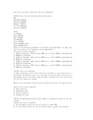 work from a previous connection that was terminated.

(34/55) Given the two following table definitions:
ORG
Deptnumb INTEGER
Deptname CHAR(30)
Manager INTEGER
Division CHAR(30)
Location CHAR(30)

STAFF
Id INTEGER
Name CHAR(30)
Dept INTEGER
Job CHAR(20)
Years INTEGER
Salary DECIMAL(10,2)
Comm. DECIMAL(10,2)
Which of the following statements will display each department, by name, and
the total salary of all employees in the department?
(Select the correct response)
A. SELECT a.deptname, SUM(b.salary) FROM org a, staff b WHERE a.deptnumb=b.de
pt ORDER BY a.deptname
B. SELECT b.deptname, SUM(a.salary) FROM org a, staff b WHERE a.deptnumb=b.de
pt ORDER BY a.deptname
C. SELECT a.deptname, SUM(b.salary) FROM org a, staff b WHERE a.deptnumb=b.de
pt GROUP BY a.deptname
D. SELECT b.deptname, SUM(a.salary) FROM org a, staff b WHERE a.deptnumb=b.de
pt GROUP BY a.deptname

(35/55) Given the following:
A table containing a list of all seats on an airplane. A seat consists of a s
eat number and whether or not it is assigned. An airline agent lists all the
unassigned seats on the plane. When the agent refreshes the list from the tab
le, the list should not change.

Which of the following isolation levels should be used for this application?

(Select the correct response)
A. Read stability
B. Repeatable read
C. Cursor stability
D. Uncommitted read

(36/55) The DB2 Administration Server (DAS) is required for which of the fol
lowing?
(Select the correct response)
A. For the administrator user id to install or remove DB2
B. For the remote clients to use the Control Center against the instance
 
