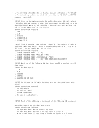 C. For checking authorities in the database manager configuration for SYSADM
D. For maintaining authorities added and removed by the SQL GRANT and REVOKE
commands respectively

(37/55) Given the following scenario: An application uses a 15 digit value t
o uniquely identify customer transactions. This number is also used for arith
metic operations. Which of the following is the most efficient DB2 data type
for the column definition for this purpose?
(Select the correct response)
A. CHAR
B. CLOB
C. INTEGER
D. NUMERIC(15,2)
E. DECIMAL(15,0)

(38/55) Given a table T1, with a column C1 char(3), that contains strings in
upper and lower case letters, which of the following queries will find all r
ows where C1 is the string 'ABC' in any case?
(Select the correct response)
A. SELECT * FROM t1 WHERE c1 = 'ABC'
B. SELECT * FROM t1 WHERE UCASE(c1) = 'ABC'
C. SELECT * FROM t1 WHERE IGNORE_CASE(c1 = 'ABC')
D. SELECT * FROM t1 WHERE c1 = 'ABC' WITH OPTION CASE INSENSITIVE

(39/55) Which two of the following SQL data types should be used to store bi
nary data?
(Select all that apply)
A. CLOB
B. BLOB
C. VARCHAR
D. GRAPHIC
E. VARCHAR FOR BIT DATA

(40/55) In which of the following locations are the referential constraints
stored?
(Select the correct response)
A. The user tables.
B. The explain tables.
C. SYSIBM.SYSTRIGGERS.
D. The system catalog tables.


(41/55) Which of the following is the result of the following SQL statement:

ALTER TABLE table1 ADD col2 INT WITH DEFAULT
(Select the correct response)
A. The statement fails with a negative SQL code.
B. The statement fails because no default value is specified.
C. A new column called COL2 is added to TABLE1 and populated with zeros.
 