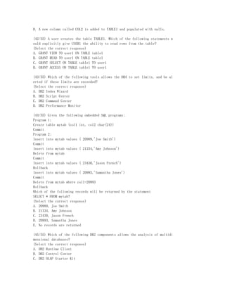D. A new column called COL2 is added to TABLE1 and populated with nulls.

(42/55) A user creates the table TABLE1. Which of the following statements w
ould explicitly give USER1 the ability to read rows from the table?
(Select the correct response)
A. GRANT VIEW TO user1 ON TABLE table1
B. GRANT READ TO user1 ON TABLE table1
C. GRANT SELECT ON TABLE table1 TO user1
D. GRANT ACCESS ON TABLE table1 TO user1

(43/55) Which of the following tools allows the DBA to set limits, and be al
erted if these limits are exceeded?
(Select the correct response)
A. DB2 Index Wizard
B. DB2 Script Center
C. DB2 Command Center
D. DB2 Performance Monitor

(44/55) Given the following embedded SQL programs:
Program 1:
Create table mytab (col1 int, col2 char(24))
Commit
Program 2:
Insert into mytab values ( 20989,'Joe Smith')
Commit
Insert into mytab values ( 21334,'Amy Johnson')
Delete from mytab
Commit
Insert into mytab values ( 23430,'Jason French')
Rollback
Insert into mytab values ( 20993,'Samantha Jones')
Commit
Delete from mytab where col1=20993
Rollback
Which of the following records will be returned by the statement
SELECT * FROM mytab?
(Select the correct response)
A. 20989, Joe Smith
B. 21334, Amy Johnson
C. 23430, Jason French
D. 20993, Samantha Jones
E. No records are returned

(45/55) Which of the following DB2 components allows the analysis of multidi
mensional databases?
(Select the correct response)
A. DB2 Runtime Client
B. DB2 Control Center
C. DB2 OLAP Starter Kit
 