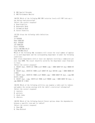D. DB2 Spatial Extender
E. DB2 Performance Monitor

(46/55) Which of the following DB2 UDB isolation levels will NOT lock any r
ows during read processing?
(Select the correct response)
A. Read Stability
B. Repeatable Read
C. Uncommited Read
D. Cursor Stability

(47/55) Given the following table definition:
STAFF
Id INTEGER
Name CHAR(20)
Dept INTEGER
Job CHAR(20)
Years INTEGER
Salary DECIMAL(10,2)
Comm DECIMAL(10,2)
Which of the following SQL statements will return the total number of employe
es in each department and the corresponding department id under the following
conditions:
Only return departments with at least one employee receiving a commission gre
ater than 5000. The result should be sorted by the department count from most
to least.
(Select the correct response)
A. SELECT dept, COUNT(id) FROM staff WHERE comm > 5000 GROUP BY dept ORDER BY
2 DESC
B. SELECT dept, COUNT(*) FROM staff GROUP BY dept HAVING comm > 5000 ORDER BY
2 DESC
C. SELECT dept, COUNT(*) FROM staff WHERE comm > 5000 GROUP BY dept, comm ORD
ER BY 2 DESC
D. SELECT dept, comm, COUNT(id) FROM staff WHERE comm > 5000 GROUP BY dept, c
omm ORDER BY 3 DESC

(48/55) Which of the following utilities can examine a table and its indexes
and update the system catalogs with the table's statistical information?
(Select the correct response)
A. runstats
B. getstats
C. check index
D. chkstats

(49/55)   Which of the following Control Center options shows the dependencies
between   a specific view and its tables?
(Select   the correct response)
A. Show   SQL
B. Show   Related
 