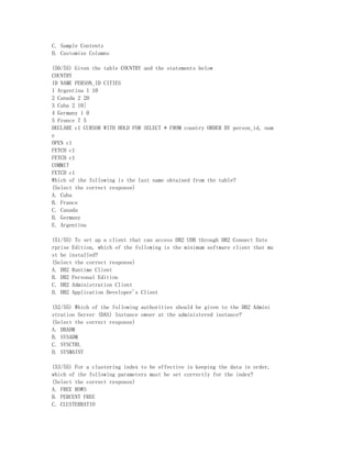 C. Sample Contents
D. Customize Columns

(50/55) Given the table COUNTRY and the statements below
COUNTRY
ID NAME PERSON_ID CITIES
1 Argentina 1 10
2 Canada 2 20
3 Cuba 2 10]
4 Germany 1 0
5 France 7 5
DECLARE c1 CURSOR WITH HOLD FOR SELECT * FROM country ORDER BY person_id, nam
e
OPEN c1
FETCH c1
FETCH c1
COMMIT
FETCH c1
Which of the following is the last name obtained from the table?
(Select the correct response)
A. Cuba
B. France
C. Canada
D. Germany
E. Argentina

(51/55) To set up a client that can access DB2 UDB through DB2 Connect Ente
rprise Edition, which of the following is the minimum software client that mu
st be installed?
(Select the correct response)
A. DB2 Runtime Client
B. DB2 Personal Edition
C. DB2 Administration Client
D. DB2 Application Developer's Client

(52/55) Which of the following authorities should be given to the DB2 Admini
stration Server (DAS) Instance owner at the administered instance?
(Select the correct response)
A. DBADM
B. SYSADM
C. SYSCTRL
D. SYSMAINT

(53/55) For a clustering index to be effective in keeping the data in order,
which of the following parameters must be set correctly for the index?
(Select the correct response)
A. FREE ROWS
B. PERCENT FREE
C. CLUSTERRATIO
 