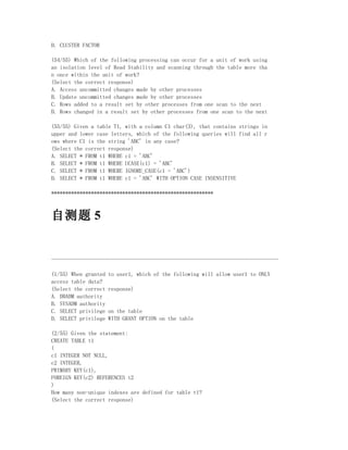 D. CLUSTER FACTOR

(54/55) Which of the following processing can occur for a unit of work using
an isolation level of Read Stability and scanning through the table more tha
n once within the unit of work?
(Select the correct response)
A. Access uncommitted changes made by other processes
B. Update uncommitted changes made by other processes
C. Rows added to a result set by other processes from one scan to the next
D. Rows changed in a result set by other processes from one scan to the next

(55/55) Given a table T1, with a column C1 char(3), that contains strings in
upper and lower case letters, which of the following queries will find all r
ows where C1 is the string 'ABC' in any case?
(Select the correct response)
A. SELECT * FROM t1 WHERE c1 = 'ABC'
B. SELECT * FROM t1 WHERE UCASE(c1) = 'ABC'
C. SELECT * FROM t1 WHERE IGNORE_CASE(c1 = 'ABC')
D. SELECT * FROM t1 WHERE c1 = 'ABC' WITH OPTION CASE INSENSITIVE

*********************************************************



自测题 5


--------------------------------------------------------------------------------

(1/55) When granted   to user1, which of the following will allow user1 to ONLY
access table data?
(Select the correct   response)
A. DBADM authority
B. SYSADM authority
C. SELECT privilege   on the table
D. SELECT privilege   WITH GRANT OPTION on the table

(2/55) Given the statement:
CREATE TABLE t1
(
c1 INTEGER NOT NULL,
c2 INTEGER,
PRIMARY KEY(c1),
FOREIGN KEY(c2) REFERENCES t2
)
How many non-unique indexes are defined for table t1?
(Select the correct response)
 