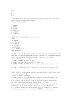 A.   0
B.   1
C.   2
D.   3

(3/55) Which two of the following DB2 authorization groups are authorized to
create a table within database sample?
(Select all that apply)

A.   DBADM
B.   DBCTRL
C.   SYSADM
D.   DBMAINT
E.   ALTERIN
F.   SYSMAINT

(4/55) Given the following table definition:
STAFF
id INTEGER
name CHAR(20)
dept INTEGER
job CHAR(20)
years INTEGER
salary DECIMAL(10,2)
comm DECIMAL(10,2)

The job column contains these job types: manager, clerk, and salesperson. Whi
ch of the following statements will return the data with all managers togethe
r, all clerks together and all salespeople together in the output?
(Select the correct response)
A. SELECT * FROM staff ORDER BY job
B. SELECT job, name FROM staff GROUP BY name, job
C. SELECT * FROM staff GROUP BY name, job, id, dept, years, salary, comm

D. SELECT * FROM staff ORDER BY name, job, id, dept, years, salary, comm


(5/55) Which of the following describes why savepoints are NOT allowed insid
e an atomic unit of work?
(Select the correct response)
A. Atomic units of work span multiple databases, but savepoints are limi
ted to units of work which operate on a single database.
B. A savepoint implies that a subset of the work may be allowed to succe
ed, while atomic operations must succeed or fail as a unit.
C. A savepoint requires an explicit commit to be released, and commit st
atements are not allowed in atomic operations such as compound SQL.
D. A savepoint cannot be created without an active connection to a datab
ase, but atomic operations can contain a CONNECT as a sub-statement.
 
