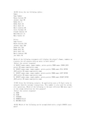 (6/55) Given the two following tables:
Names
Name Number
Wayne Gretzky 99
Jaromir Jagr 68
Bobby Orr 4
Bobby Hull 23
Brett Hull 16
Mario Lemieux 66
Steve Yzerman 19
Claude Lemieux 19
Mark Messier 11
Mats Sundin 13

Points
Name Points
Wayne Gretzky 244
Jaromir Jagr 168
Bobby Orr 129
Bobby Hull 93
Brett Hull 121
Mario Lemieux 189
Joe Sakic 94

Which of the following statements will display the player's Names, numbers an
d points for all players with an entry in both tables?
(Select the correct response)
A. SELECT names.names, names.number, points.points FROM names INNER JOIN
points ON names.name=points.name
B. SELECT names.name, names.number, points.points FROM names FULL OUTER
JOIN points ON names.name=points.name
C. SELECT names.name, names.number, points.points FROM names LEFT OUTER
JOIN points ON names.name=points.name
D. SELECT names.name, names.number, points.points FROM names RIGHT OUTER
JOIN points ON names.name=points.name

(7/55) Given the following scenario: An application uses a 15 digit value to
uniquely identify customer transactions. This number is also used for arithm
etic operations. Which of the following is the most efficient DB2 data type f
or the column definition for this purpose?
(Select the correct response)
A. CHAR
B. CLOB
C. INTEGER
D. NUMERIC(15,2)
E. DECIMAL(15,0)

(8/55) Which of the following can be accomplished with a single UPDATE state
ment?
 