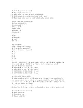 (Select the   correct response)
A. Updating   multiple tables
B. Updating   a view consisting of joined tables
C. Updating   multiple tables based on a WHERE clause
D. Updating   a table based on a sub-select using joined tables

(9/55) Given the tables:COUNTRY
ID NAME PERSON CITIES
1 Argentina 1 10
2 Canada 2 20
3 Cuba 2 10
4 Germany 1 0
5 France 7 5

STAFF
ID LASTNAME
1 Jones
2 Smith

The statement:
SELECT * FROM staff, country
will return how many rows?
(Select the correct response)
A. 2
B. 4
C. 5
D. 7
E. 10

(10/55) A user creates the table TABLE1. Which of the following statements w
ould explicitly give USER1 the ability to read rows from the table?
(Select the correct response)
A. GRANT VIEW TO user1 ON TABLE table1
B. GRANT READ TO user1 ON TABLE table1
C. GRANT SELECT ON TABLE table1 TO user1
D. GRANT ACCESS ON TABLE table1 TO user1

(11/55) Given the following:
A table containing a list of all seats on an airplane. A seat consists of a s
eat number and whether or not it is assigned. An airline agent lists all the
unassigned seats on the plane. When the agent refreshes the list from the tab
le, the list should not change.

Which of the following isolation levels should be used for this application?

(Select the correct response)
A. Read stability
B. Repeatable read
C. Cursor stability
 