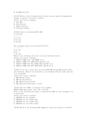 D. Uncommitted read

(12/55) Which of the following Control Center options shows the dependencies
between a specific view and its tables?
(Select the correct response)
A. Show SQL
B. Show Related
C. Sample Contents
D. Customize Columns

(13/55) Given the following:TAB1 TAB2
C1 C2 CX CY
-- -- -- --
A 11 A 21
B 12 C 22
C 13 D 23

The following results are desired:C1 C2 CX CY
-- -- -- --
A 11 A 21
B 12 - -
C 13 C 22
Which of the following joins will yield the desired results?
(Select the correct response)
A. SELECT * FROM tab1, tab2 WHERE c1=cx
B. SELECT * FROM tab1 INNER JOIN tab2 ON c1=cx
C. SELECT * FROM tab1 FULL OUTER JOIN tab2 ON c1=cx
D. SELECT * FROM tab1 LEFT OUTER JOIN tab2 ON c1=cx

(14/55) To set up a client that can access DB2 UDB through DB2 Connect Enter
prise Edition, which of the following is the minimum software client that mus
t be installed?
(Select the correct response)
A. DB2 Runtime Client
B. DB2 Personal Edition
C. DB2 Administration Client
D. DB2 Application Developer's Client

(15/55) The user USER1 is executing the statement
CREATE TABLE app1.table1 (col1 INT, col2 INT)
Which of the following privileges is required by USER1 for the statement to b
e successful?
(Select the correct response)
A. CREATEIN for the database
B. CREATEIN for the schema app1
C. CREATEIN for the schema user1
D. CREATEIN for the table table1

(16/55) Which of the following DB2 components allows the analysis of multidi
 