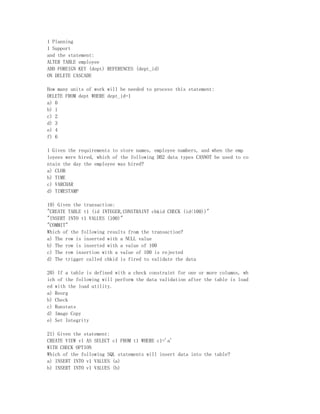 1 Planning
1 Support
and the statement:
ALTER TABLE employee
ADD FOREIGN KEY (dept) REFERENCES (dept_id)
ON DELETE CASCADE

How many units of work will be needed to process this statement:
DELETE FROM dept WHERE dept_id=1
a) 0
b) 1
c) 2
d) 3
e) 4
f) 6

1 Given the requirements to store names, employee numbers, and when the emp
loyees were hired, which of the following DB2 data types CANNOT be used to co
ntain the day the employee was hired?
a) CLOB
b) TIME
c) VARCHAR
d) TIMESTAMP

19) Given the transaction:
"CREATE TABLE t1 (id INTEGER,CONSTRAINT chkid CHECK (id<100))"
"INSERT INTO t1 VALUES (100)"
"COMMIT"
Which of the following results from the transaction?
a) The row is inserted with a NULL value
b) The row is inserted with a value of 100
c) The row insertion with a value of 100 is rejected
d) The trigger called chkid is fired to validate the data

20) If a table is defined with a check constraint for one or more columns, wh
ich of the following will perform the data validation after the table is load
ed with the load utility.
a) Reorg
b) Check
c) Runstats
d) Image Copy
e) Set Integrity

21) Given the statement:
CREATE VIEW v1 AS SELECT c1 FROM t1 WHERE c1='a'
WITH CHECK OPTION
Which of the following SQL statements will insert data into the table?
a) INSERT INTO v1 VALUES (a)
b) INSERT INTO v1 VALUES (b)
 