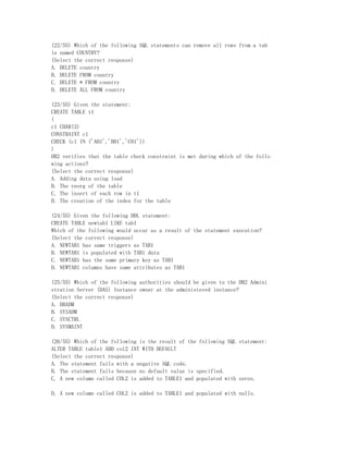 (22/55) Which of the following SQL statements can remove all rows from a tab
le named COUNTRY?
(Select the correct response)
A. DELETE country
B. DELETE FROM country
C. DELETE * FROM country
D. DELETE ALL FROM country

(23/55) Given the statement:
CREATE TABLE t1
(
c1 CHAR(3)
CONSTRAINT c1
CHECK (c1 IN ('A01','B01','C01'))
)
DB2 verifies that the table check constraint is met during which of the follo
wing actions?
(Select the correct response)
A. Adding data using load
B. The reorg of the table
C. The insert of each row in t1
D. The creation of the index for the table

(24/55) Given the following DDL statement:
CREATE TABLE newtab1 LIKE tab1
Which of the following would occur as a result of the statement execution?
(Select the correct response)
A. NEWTAB1 has same triggers as TAB1
B. NEWTAB1 is populated with TAB1 data
C. NEWTAB1 has the same primary key as TAB1
D. NEWTAB1 columns have same attributes as TAB1

(25/55) Which of the following authorities should be given to the DB2 Admini
stration Server (DAS) Instance owner at the administered instance?
(Select the correct response)
A. DBADM
B. SYSADM
C. SYSCTRL
D. SYSMAINT

(26/55) Which of the following is the result of the following SQL statement:
ALTER TABLE table1 ADD col2 INT WITH DEFAULT
(Select the correct response)
A. The statement fails with a negative SQL code.
B. The statement fails because no default value is specified.
C. A new column called COL2 is added to TABLE1 and populated with zeros.

D. A new column called COL2 is added to TABLE1 and populated with nulls.
 