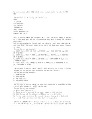 E. A new column called COL2, which cannot contain nulls, is added to TAB
LE1.

(27/55) Given the following table definition:
STAFF
id INTEGER
name CHAR(20)
dept INTEGER
job CHAR(20)
years INTEGER
salary DECIMAL(10,2)
comm DECIMAL(10,2)

Which of the following SQL statements will return the total number of employe
es in each department and the corresponding department id under the following
conditions:
Only return departments with at least one employee receiving a commission gre
ater than 5000. The result should be sorted by the department count from most
to least.
(Select the correct response)
A. SELECT dept, COUNT(id) FROM staff WHERE comm > 5000 GROUP BY dept ORD
ER BY 2 DESC
B. SELECT dept, COUNT(*) FROM staff GROUP BY dept HAVING comm > 5000 ORD
ER BY 2 DESC
C. SELECT dept, COUNT(*) FROM staff WHERE comm > 5000 GROUP BY dept, com
m ORDER BY 2 DESC
D. SELECT dept, comm, COUNT(id) FROM staff WHERE comm > 5000 GROUP BY de
pt, comm ORDER BY 3 DESC

(28/55) Which of the following Control Center features can be used to update
information for the optimizer to choose the best path to data?
(Select the correct response)
A. Show Related
B. Generate DDL
C. Run Statistics
D. Reorganize Table

(29/55) Which of the following can occur once connected to a database or DRD
A server with an explicit authorization name?
(Select the correct response)
A. Omit a user's password.
B. Change a user's password if the server supports this function.
C. Omit the name of the database or DRDA server if it is local.
D. Use the commit option on the connect statement to commit in-doubt uni
ts of work from a previous connection that was terminated.

(30/55) If a DB2 Warehouse Manager toolkit is selected during the installati
on of DB2 UDB Version 7.1, which of the following databases must be defined?
 