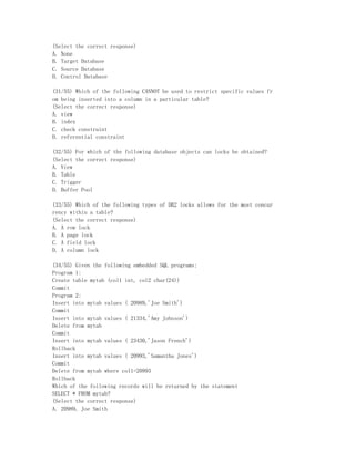 (Select the correct response)
A. None
B. Target Database
C. Source Database
D. Control Database

(31/55) Which of the following CANNOT be used to restrict specific values fr
om being inserted into a column in a particular table?
(Select the correct response)
A. view
B. index
C. check constraint
D. referential constraint

(32/55) For which of the following database objects can locks be obtained?
(Select the correct response)
A. View
B. Table
C. Trigger
D. Buffer Pool

(33/55) Which of the following types of DB2 locks allows for the most concur
rency within a table?
(Select the correct response)
A. A row lock
B. A page lock
C. A field lock
D. A column lock

(34/55) Given the following embedded SQL programs:
Program 1:
Create table mytab (col1 int, col2 char(24))
Commit
Program 2:
Insert into mytab values ( 20989,'Joe Smith')
Commit
Insert into mytab values ( 21334,'Amy Johnson')
Delete from mytab
Commit
Insert into mytab values ( 23430,'Jason French')
Rollback
Insert into mytab values ( 20993,'Samantha Jones')
Commit
Delete from mytab where col1=20993
Rollback
Which of the following records will be returned by the statement
SELECT * FROM mytab?
(Select the correct response)
A. 20989, Joe Smith
 