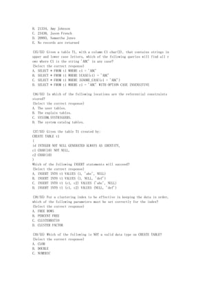 B.   21334, Amy Johnson
C.   23430, Jason French
D.   20993, Samantha Jones
E.   No records are returned

(35/55) Given a table T1, with a column C1 char(3), that contains strings in
upper and lower case letters, which of the following queries will find all r
ows where C1 is the string 'ABC' in any case?
(Select the correct response)
A. SELECT * FROM t1 WHERE c1 = 'ABC'
B. SELECT * FROM t1 WHERE UCASE(c1) = 'ABC'
C. SELECT * FROM t1 WHERE IGNORE_CASE(c1 = 'ABC')
D. SELECT * FROM t1 WHERE c1 = 'ABC' WITH OPTION CASE INSENSITIVE

(36/55) In which of the following locations are the referential constraints
stored?
(Select the correct response)
A. The user tables.
B. The explain tables.
C. SYSIBM.SYSTRIGGERS.
D. The system catalog tables.

(37/55) Given the table T1 created by:
CREATE TABLE t1
(
id INTEGER NOT NULL GENERATED ALWAYS AS IDENTITY,
c1 CHAR(10) NOT NULL,
c2 CHAR(10)
)
Which of the following INSERT statements will succeed?
(Select the correct response)
A. INSERT INTO t1 VALUES (1, 'abc', NULL)
B. INSERT INTO t1 VALUES (1, NULL, 'def')
C. INSERT INTO t1 (c1, c2) VALUES ('abc', NULL)
D. INSERT INTO t1 (c1, c2) VALUES (NULL, 'def')

(38/55) For a clustering index to be effective in keeping the data in order,
which of the following parameters must be set correctly for the index?
(Select the correct response)
A. FREE ROWS
B. PERCENT FREE
C. CLUSTERRATIO
D. CLUSTER FACTOR

(39/55) Which of the following is NOT a valid data type on CREATE TABLE?
(Select the correct response)
A. CLOB
B. DOUBLE
C. NUMERIC
 