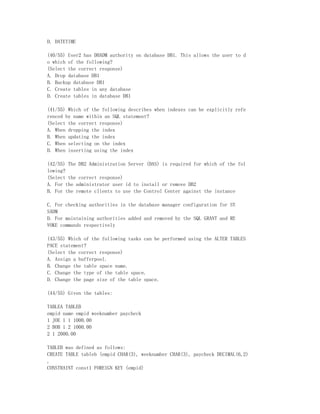 D. DATETIME

(40/55) User2 has DBADM authority on database DB1. This allows the user to d
o which of the following?
(Select the correct response)
A. Drop database DB1
B. Backup database DB1
C. Create tables in any database
D. Create tables in database DB1

(41/55) Which of the following describes when indexes can be explicitly refe
renced by name within an SQL statement?
(Select the correct response)
A. When dropping the index
B. When updating the index
C. When selecting on the index
D. When inserting using the index

(42/55) The DB2 Administration Server (DAS) is required for which of the fol
lowing?
(Select the correct response)
A. For the administrator user id to install or remove DB2
B. For the remote clients to use the Control Center against the instance

C. For checking authorities in the database manager configuration for SY
SADM
D. For maintaining authorities added and removed by the SQL GRANT and RE
VOKE commands respectively

(43/55) Which of the following tasks can be performed using the ALTER TABLES
PACE statement?
(Select the correct response)
A. Assign a bufferpool.
B. Change the table space name.
C. Change the type of the table space.
D. Change the page size of the table space.

(44/55) Given the tables:

TABLEA TABLEB
empid name empid weeknumber paycheck
1 JOE 1 1 1000.00
2 BOB 1 2 1000.00
2 1 2000.00

TABLEB was defined as follows:
CREATE TABLE tableb (empid CHAR(3), weeknumber CHAR(3), paycheck DECIMAL(6,2)
,
CONSTRAINT const1 FOREIGN KEY (empid)
 