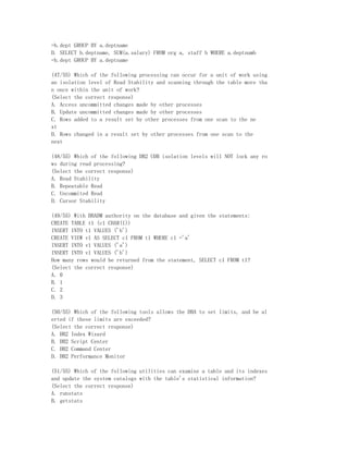 =b.dept GROUP BY a.deptname
D. SELECT b.deptname, SUM(a.salary) FROM org a, staff b WHERE a.deptnumb
=b.dept GROUP BY a.deptname

(47/55) Which of the following processing can occur for a unit of work using
an isolation level of Read Stability and scanning through the table more tha
n once within the unit of work?
(Select the correct response)
A. Access uncommitted changes made by other processes
B. Update uncommitted changes made by other processes
C. Rows added to a result set by other processes from one scan to the ne
xt
D. Rows changed in a result set by other processes from one scan to the
next

(48/55) Which of the following DB2 UDB isolation levels will NOT lock any ro
ws during read processing?
(Select the correct response)
A. Read Stability
B. Repeatable Read
C. Uncommited Read
D. Cursor Stability

(49/55) With DBADM authority on the database and given the statements:
CREATE TABLE t1 (c1 CHAR(1))
INSERT INTO t1 VALUES ('b')
CREATE VIEW v1 AS SELECT c1 FROM t1 WHERE c1 ='a'
INSERT INTO v1 VALUES ('a')
INSERT INTO v1 VALUES ('b')
How many rows would be returned from the statement, SELECT c1 FROM t1?
(Select the correct response)
A. 0
B. 1
C. 2
D. 3

(50/55) Which of the following tools allows the DBA to set limits, and be al
erted if these limits are exceeded?
(Select the correct response)
A. DB2 Index Wizard
B. DB2 Script Center
C. DB2 Command Center
D. DB2 Performance Monitor

(51/55) Which of the following utilities can examine a table and its indexes
and update the system catalogs with the table's statistical information?
(Select the correct response)
A. runstats
B. getstats
 