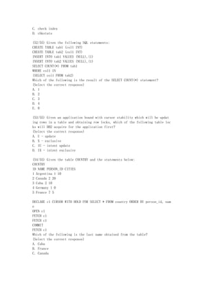 C. check index
D. chkstats

(52/55) Given the following SQL statements:
CREATE TABLE tab1 (col1 INT)
CREATE TABLE tab2 (col1 INT)
INSERT INTO tab1 VALUES (NULL),(1)
INSERT INTO tab2 VALUES (NULL),(1)
SELECT COUNT(*) FROM tab1
WHERE col1 IN
(SELECT col1 FROM tab2)
Which of the following is the result of the SELECT COUNT(*) statement?
(Select the correct response)
A. 1
B. 2
C. 3
D. 4
E. 0

(53/55) Given an application bound with cursor stability which will be updat
ing rows in a table and obtaining row locks, which of the following table loc
ks will DB2 acquire for the application first?
(Select the correct response)
A. U - update
B. X - exclusive
C. IU - intent update
D. IX - intent exclusive

(54/55) Given the table COUNTRY and the statements below:
COUNTRY
ID NAME PERSON_ID CITIES
1 Argentina 1 10
2 Canada 2 20
3 Cuba 2 10
4 Germany 1 0
5 France 7 5

DECLARE c1 CURSOR WITH HOLD FOR SELECT * FROM country ORDER BY person_id, nam
e
OPEN c1
FETCH c1
FETCH c1
COMMIT
FETCH c1
Which of the following is the last name obtained from the table?
(Select the correct response)
A. Cuba
B. France
C. Canada
 