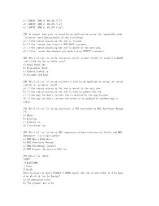c) INSERT INTO v1 VALUES ('b')
d) INSERT INTO v1 VALUES ('a')
e) INSERT INTO v1 VALUES ('ab')

22) An update lock gets released by an application using the repeatable read
isolation level during which of the following?
a) If the cursor accessing the row is closed.
b) If the transaction issues a ROLLBACK statement.
c) If the cursor accessing the row is moved to the next row.
d) If the transaction changes are made via an UPDATE statement.

23) Which of the following isolation levels is most likely to acquire a table
level lock during an index scan?
a) Read Stability
b) Repeatable Read
c) Cursor Stability
d) Uncommitted Read

24) Which   of the following releases a lock by an application using the cursor
stability   isolation level?
a) If the   cursor accessing the row is moved to the next row
b) If the   cursor accessing the row is used to update the row
c) If the   application's current row is deleted by the application
d) If the   application's current row needs to be updated by another applic
ation

25) Which of the following processes is NOT performed by DB2 Warehouse Manage
r?
a) Query
b) Loading
c) Extraction
d) Transformation

26) Which of the following DB2 components allows reference to Oracle and DB2
databases in a single query?
a) DB2 Query Patroller
b) DB2 Warehouse Manager
c) DB2 Relational Connect
d) DB2 Connect Enterprise Edition

27) Given the table:
STAFF
ID LASTNAME
1 Jones
2 Smith
When issuing the query SELECT * FROM staff, the row return order will be base
d on which of the following?
a) An ambiguous order
b) The primary key order
 