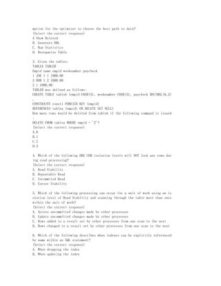 mation for the optimizer to choose the best path to data?
(Select the correct response)
A Show Related
B. Generate DDL
C. Run Statistics
D. Reorganize Table

3. Given the tables:
TABLEA TABLEB
Empid name empid weeknumber paycheck
1 JOE 1 1 1000.00
2 BOB 1 2 1000.00
2 1 1000.00
TABLEB was defined as follows:
CREATE TABLE tableb (empid CHAR(3), weeknumber CHAR(3), paycheck DECIMAL(6,2)
,
CONSTRAINT const1 FOREIGN KEY (empid)
REFERENCES tablea (empid) ON DELETE SET NULL)
How many rows would be deleted from tableb if the following command is issued
:
DELETE FROM tablea WHERE empid = '2'?
(Select the correct response)
A.0
B.1
C.2
D.3

4. Which of the following DB2 UDB isolation levels will NOT lock any rows dur
ing read processing?
(Select the correct response)
A. Read Stability
B. Repeatable Read
C. Uncommited Read
D. Cursor Stability

5. Which of the following processing can occur for a unit of work using an is
olation level of Read Stability and scanning through the table more than once
within the unit of work?
(Select the correct response)
A. Access uncommitted changes made by other processes
B. Update uncommitted changes made by other processes
C. Rows added to a result set by other processes from one scan to the next
D. Rows changed in a result set by other processes from one scan to the next

6. Which of the following describes when indexes can be explicitly referenced
by name within an SQL statement?
(Select the correct response)
A. When dropping the index
B. When updating the index
 