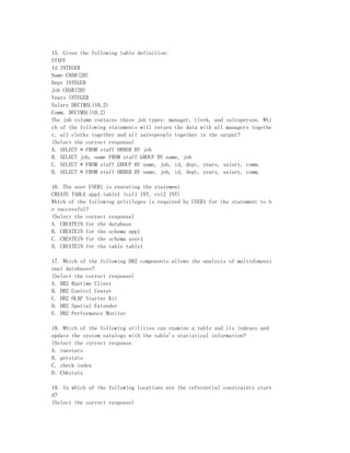 15. Given the following table definition:
STAFF
Id INTEGER
Name CHAR(20)
Dept INTEGER
Job CHAR(20)
Years INTEGER
Salary DECIMAL(10,2)
Comm. DECIMAL(10,2)
The job column contains these job types: manager, clerk, and salesperson. Whi
ch of the following statements will return the data with all managers togethe
r, all clerks together and all salespeople together in the output?
(Select the correct response)
A. SELECT * FROM staff ORDER BY job
B. SELECT job, name FROM staff GROUP BY name, job
C. SELECT * FROM staff GROUP BY name, job, id, dept, years, salary, comm.
D. SELECT * FROM staff ORDER BY name, job, id, dept, years, salary, comm.

16. The user USER1 is executing the statement
CREATE TABLE app1.table1 (col1 INT, col2 INT)
Which of the following privileges is required by USER1 for the statement to b
e successful?
(Select the correct response)
A. CREATEIN for the database
B. CREATEIN for the schema app1
C. CREATEIN for the schema user1
D. CREATEIN for the table table1

17. Which of the following DB2 components allows the analysis of multidimensi
onal databases?
(Select the correct response)
A. DB2 Runtime Client
B. DB2 Control Center
C. DB2 OLAP Starter Kit
D. DB2 Spatial Extender
E. DB2 Performance Monitor

18. Which of the following utilities can examine a table and its indexes and
update the system catalogs with the table's statistical information?
(Select the correct response
A. runstats
B. getstats
C. check index
D．Chkstats

19. In which of the following locations are the referential constraints store
d?
(Select the correct response)
 